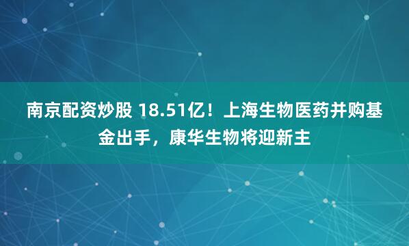 南京配资炒股 18.51亿！上海生物医药并购基金出手，康华生物将迎新主