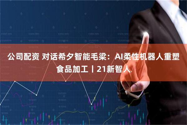 公司配资 对话希夕智能毛梁：AI柔性机器人重塑食品加工丨21新智人