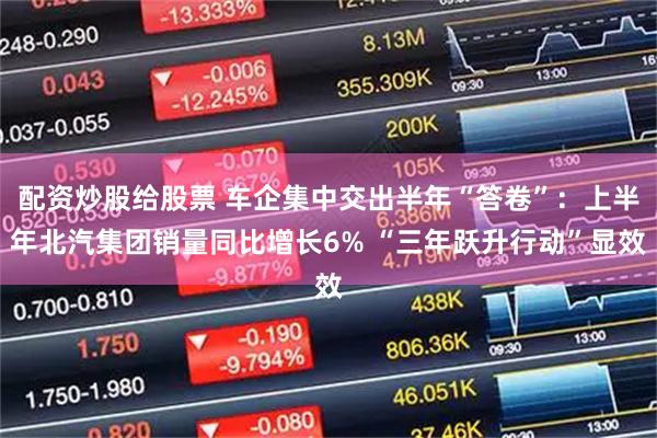 配资炒股给股票 车企集中交出半年“答卷”：上半年北汽集团销量同比增长6% “三年跃升行动”显效