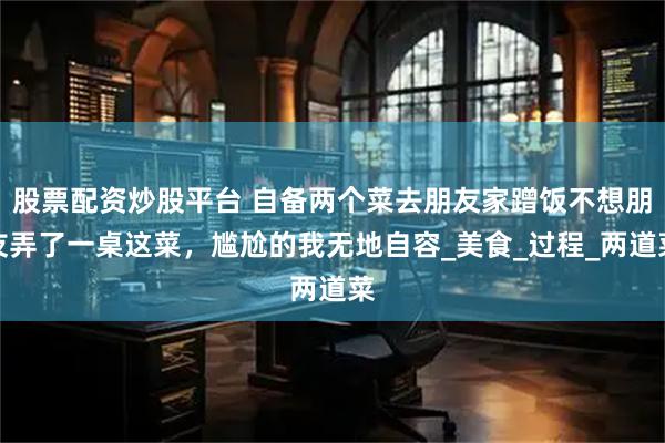 股票配资炒股平台 自备两个菜去朋友家蹭饭不想朋友弄了一桌这菜，尴尬的我无地自容_美食_过程_两道菜