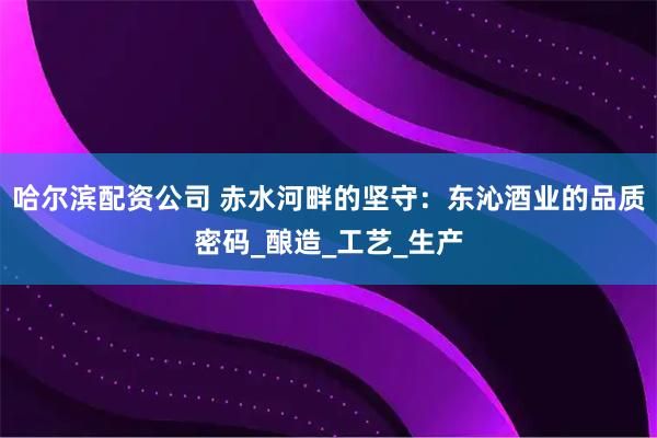 哈尔滨配资公司 赤水河畔的坚守：东沁酒业的品质密码_酿造_工艺_生产