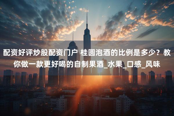 配资好评炒股配资门户 桂圆泡酒的比例是多少？教你做一款更好喝的自制果酒_水果_口感_风味