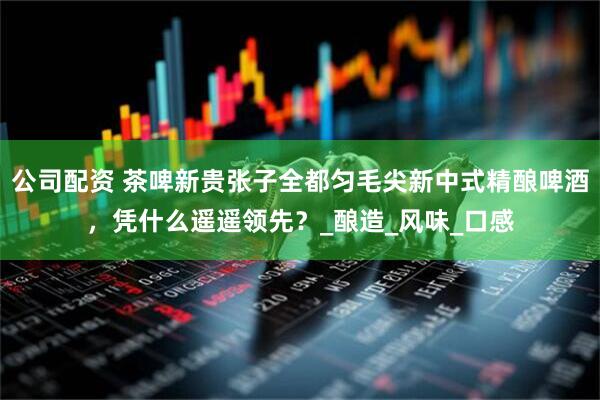 公司配资 茶啤新贵张子全都匀毛尖新中式精酿啤酒，凭什么遥遥领先？_酿造_风味_口感