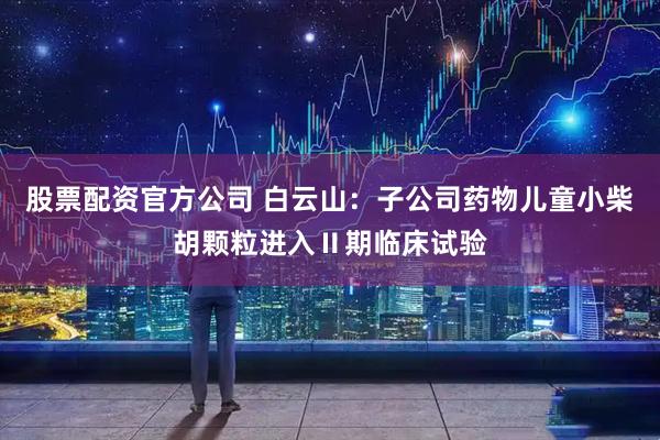 股票配资官方公司 白云山：子公司药物儿童小柴胡颗粒进入Ⅱ期临床试验