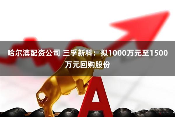 哈尔滨配资公司 三孚新科：拟1000万元至1500万元回购股份
